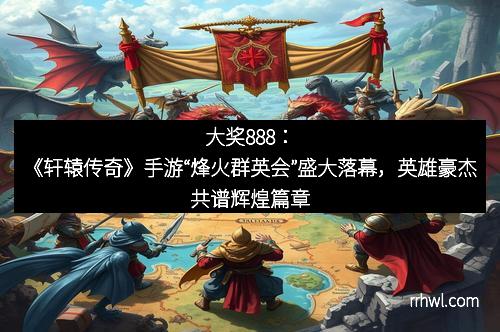 大奖888：《轩辕传奇》手游“烽火群英会”盛大落幕，英雄豪杰共谱辉煌篇章
