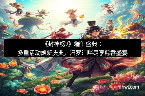 《封神榜2》端午盛典：多重活动焕新庆典，汨罗江畔尽享粽香盛宴