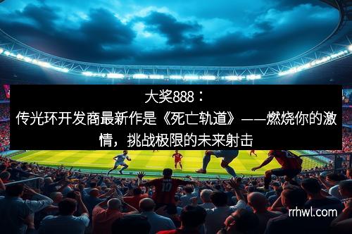 大奖888：传光环开发商最新作是《死亡轨道》——燃烧你的激情，挑战极限的未来射击体验