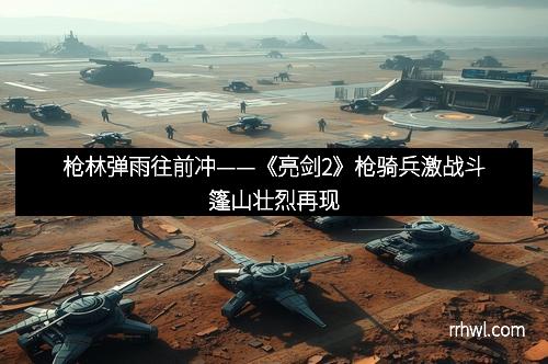 枪林弹雨往前冲——《亮剑2》枪骑兵激战斗篷山壮烈再现
