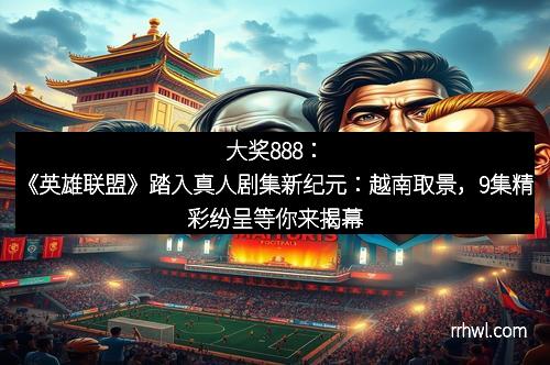 大奖888：《英雄联盟》踏入真人剧集新纪元：越南取景，9集精彩纷呈等你来揭幕